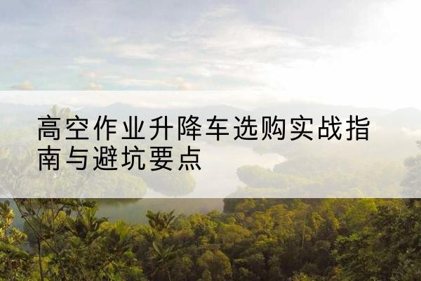 古蔺升降车怎么选-高空作业升降车选购实战指南与避坑要点