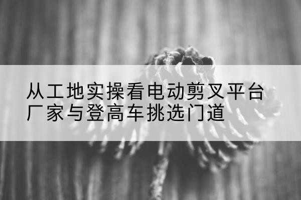 古蔺电动剪叉升降平台厂家-从工地实操看电动剪叉平台厂家与登高车挑选门道