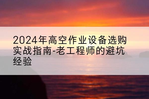 古蔺高空作业升降机厂家推荐-2024年高空作业设备选购实战指南-老工程师的避坑经验