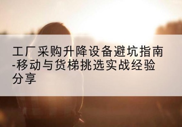 古蔺移动式升降机怎么选-工厂采购升降设备避坑指南-移动与货梯挑选实战经验分享