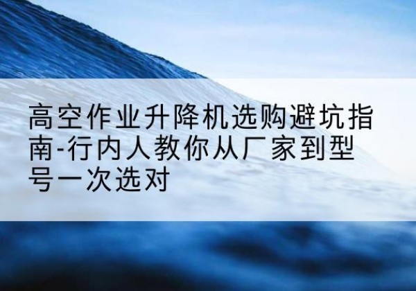 古蔺升降平台厂家-高空作业升降机选购避坑指南-行内人教你从厂家到型号一次选对