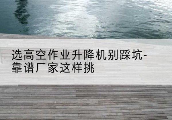 古蔺剪叉式升降机厂家-选高空作业升降机别踩坑-靠谱厂家这样挑