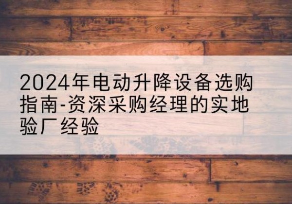 古蔺电动剪叉升降平台厂家-2024年电动升降设备选购指南-资深采购经理的实地验厂经验