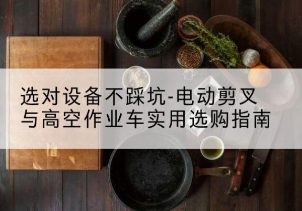 古蔺电动剪叉升降平台怎么选-选对设备不踩坑-电动剪叉与高空作业车实用选购指南