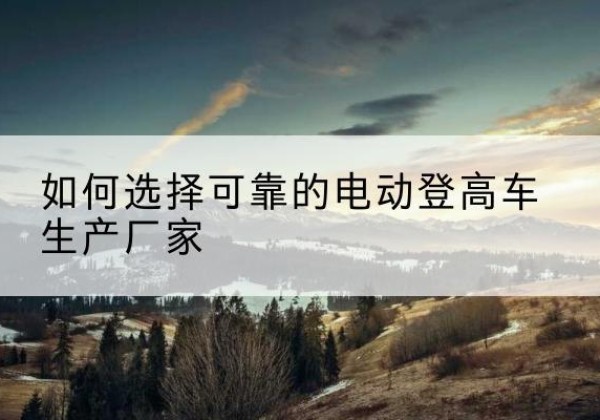 古蔺电动登高车厂家-如何选择可靠的电动登高车生产厂家
