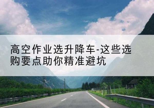古蔺升降车厂家-高空作业选升降车-这些选购要点助你*避坑