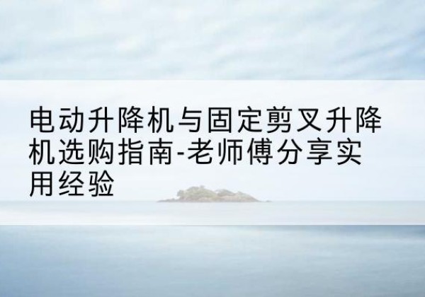 古蔺电动升降机怎么选-电动升降机与固定剪叉升降机选购指南-老师傅分享实用经验