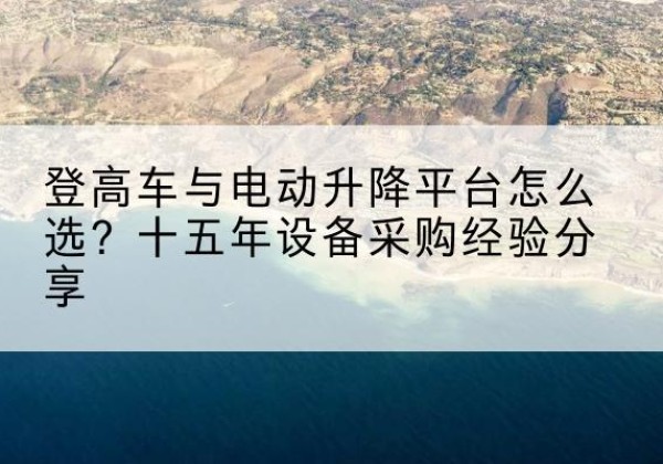 古蔺登高车厂家厂家-登高车与电动升降平台怎么选？十五年设备采购经验分享