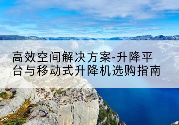 古蔺升降平台厂家-*空间解决方案-升降平台与移动式升降机选购指南