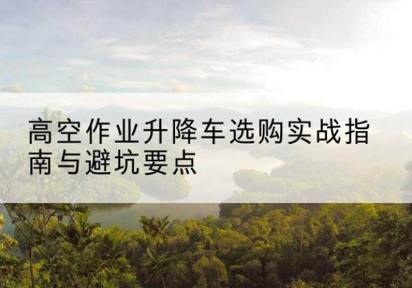 古蔺升降车怎么选-高空作业升降车选购实战指南与避坑要点