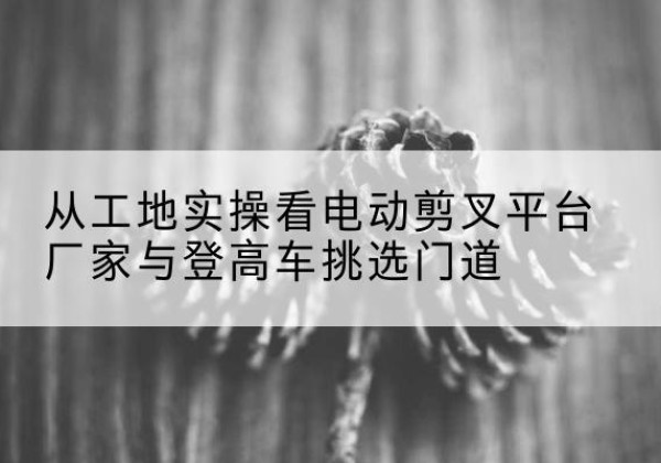 古蔺电动剪叉升降平台厂家-从工地实操看电动剪叉平台厂家与登高车挑选门道