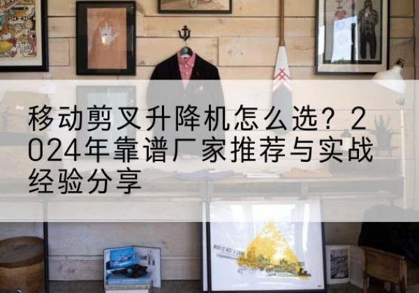古蔺升降平台厂家推荐-移动剪叉升降机怎么选？2024年靠谱厂家推荐与实战经验分享