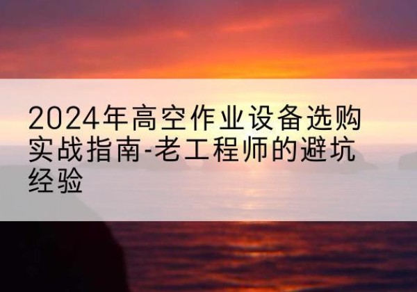古蔺高空作业升降机厂家推荐-2024年高空作业设备选购实战指南-老工程师的避坑经验